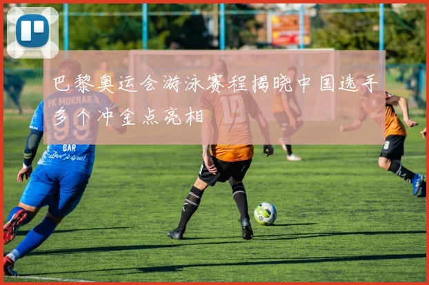 巴黎奥运会游泳赛程揭晓中国选手多个冲金点亮相