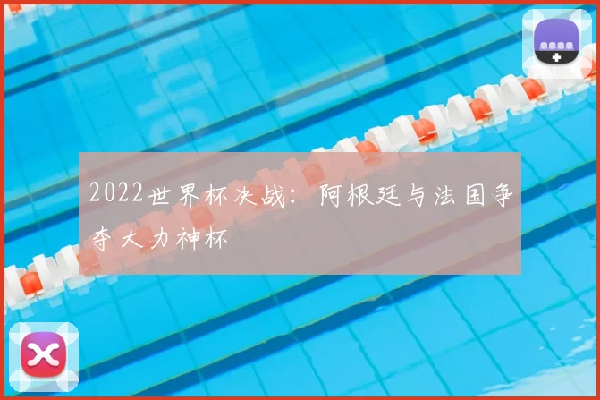 2022世界杯决战：阿根廷与法国争夺大力神杯