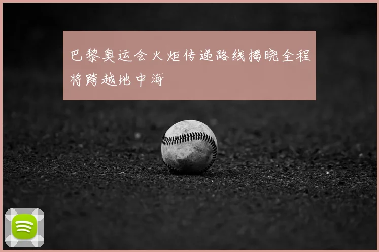 巴黎奥运会火炬传递路线揭晓全程将跨越地中海