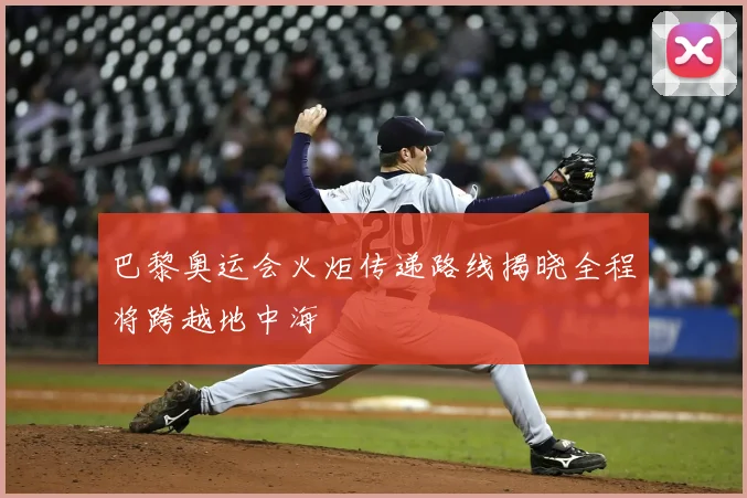 巴黎奥运会火炬传递路线揭晓全程将跨越地中海