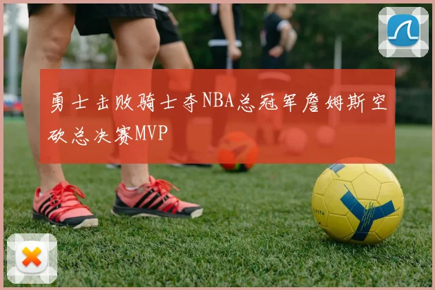 勇士击败骑士夺NBA总冠军詹姆斯空砍总决赛MVP