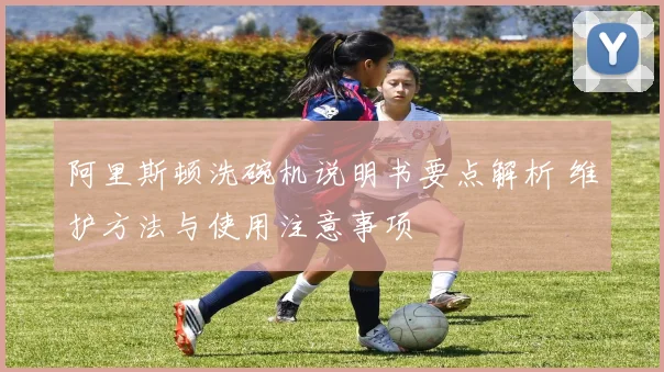 阿里斯顿洗碗机说明书要点解析 维护方法与使用注意事项