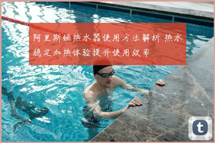 阿里斯顿热水器使用方法解析 热水稳定加热体验提升使用效率