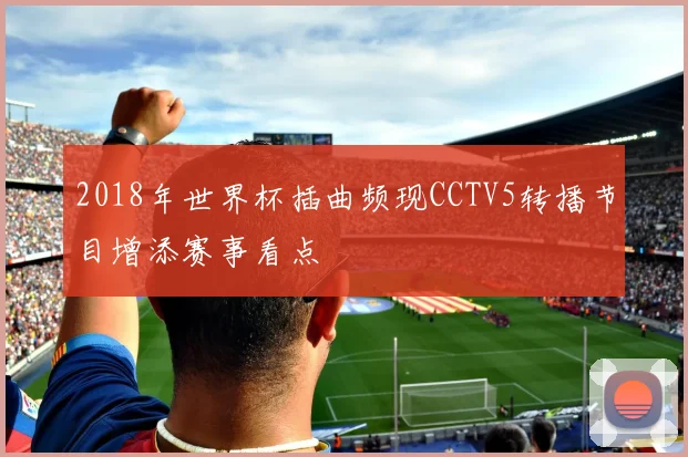 2018年世界杯插曲频现CCTV5转播节目增添赛事看点