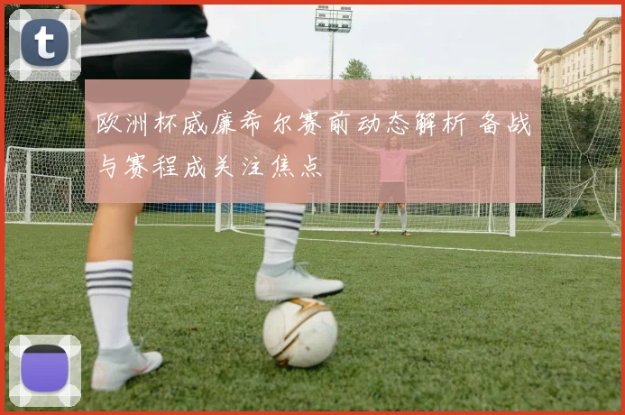 欧洲杯威廉希尔赛前动态解析 备战与赛程成关注焦点