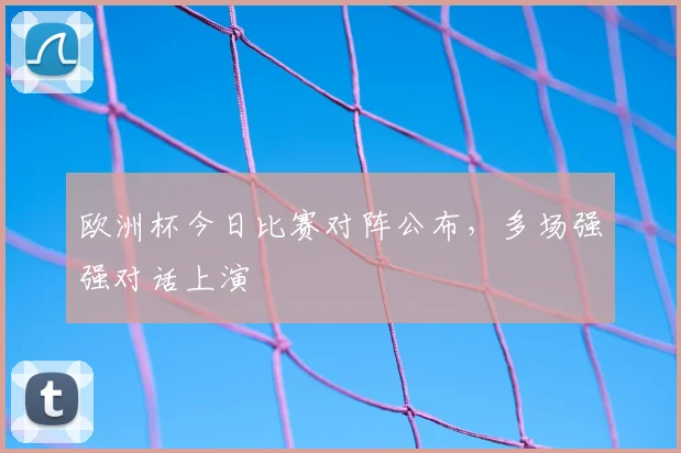 欧洲杯今日比赛对阵公布,多场强强对话上演