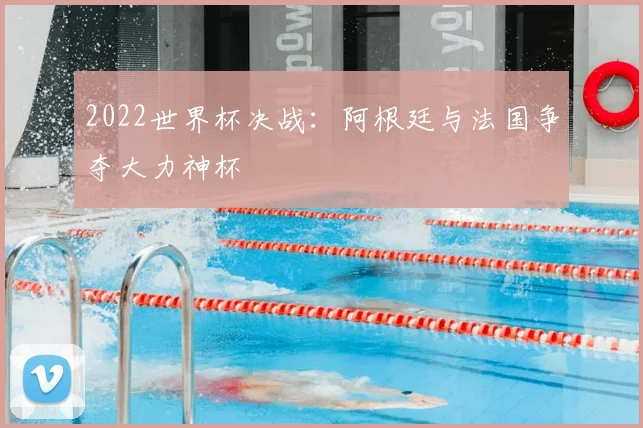 2022世界杯决战：阿根廷与法国争夺大力神杯