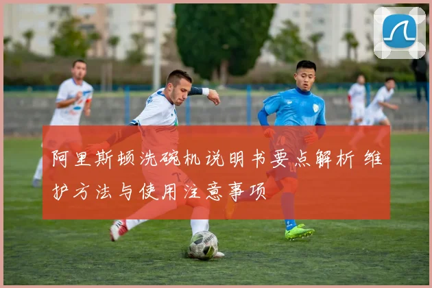 阿里斯顿洗碗机说明书要点解析 维护方法与使用注意事项