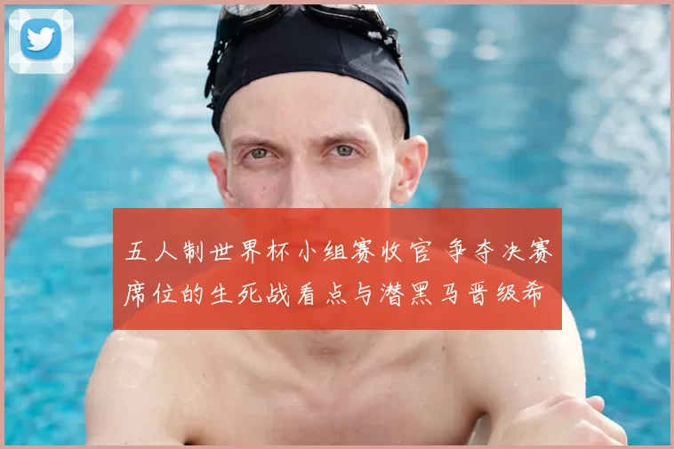 五人制世界杯小组赛收官 争夺决赛席位的生死战看点与潜黑马晋级希望