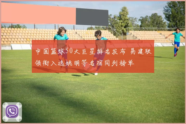 中国篮球50大巨星排名发布 易建联领衔入选姚明等名宿同列榜单