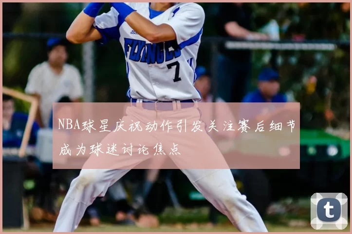 NBA球星庆祝动作引发关注赛后细节成为球迷讨论焦点