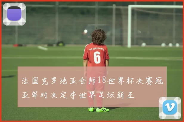 法国克罗地亚会师18世界杯决赛冠亚军对决定夺世界足坛新王