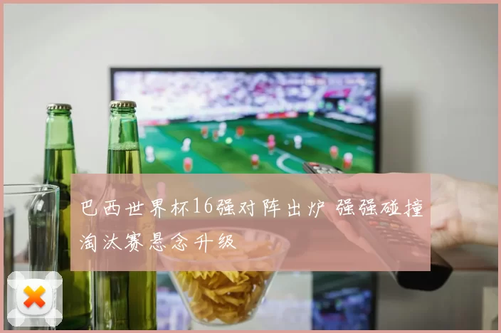 巴西世界杯16强对阵出炉 强强碰撞淘汰赛悬念升级