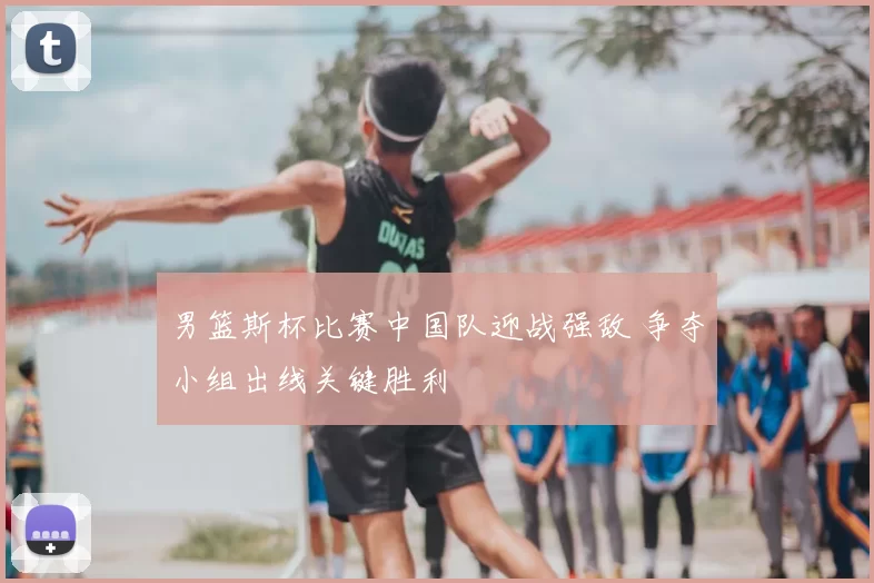 男篮斯杯比赛中国队迎战强敌 争夺小组出线关键胜利