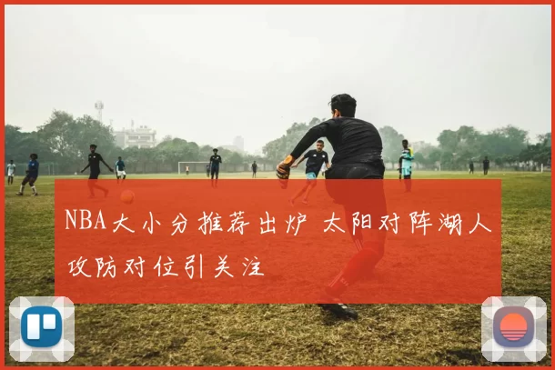 NBA大小分推荐出炉 太阳对阵湖人攻防对位引关注