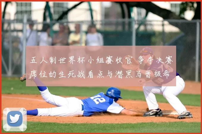五人制世界杯小组赛收官 争夺决赛席位的生死战看点与潜黑马晋级希望