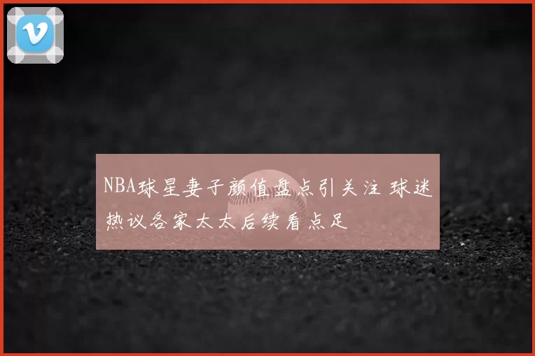 NBA球星妻子颜值盘点引关注 球迷热议各家太太后续看点足