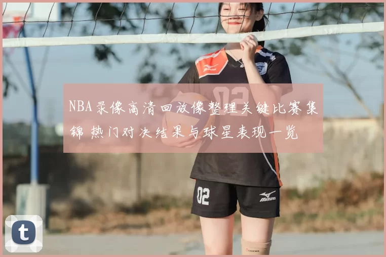 NBA录像高清回放像整理关键比赛集锦 热门对决结果与球星表现一览