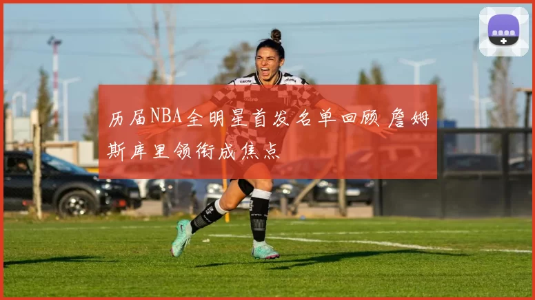 历届NBA全明星首发名单回顾 詹姆斯库里领衔成焦点