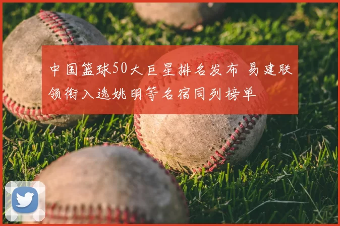 中国篮球50大巨星排名发布 易建联领衔入选姚明等名宿同列榜单