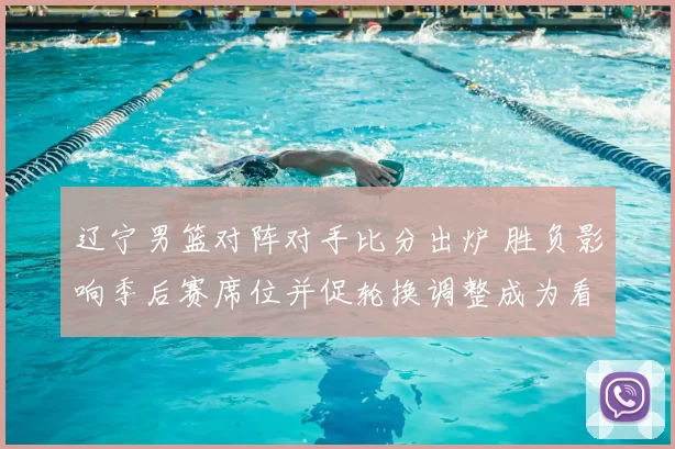 辽宁男篮对阵对手比分出炉 胜负影响季后赛席位并促轮换调整成为看点