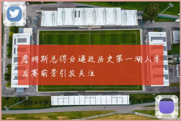 詹姆斯总得分逼近历史第一湖人季后赛前景引发关注