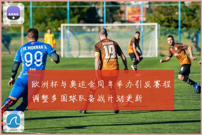欧洲杯与奥运会同年举办引发赛程调整多国球队备战计划更新