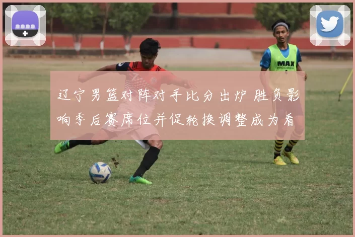 辽宁男篮对阵对手比分出炉 胜负影响季后赛席位并促轮换调整成为看点