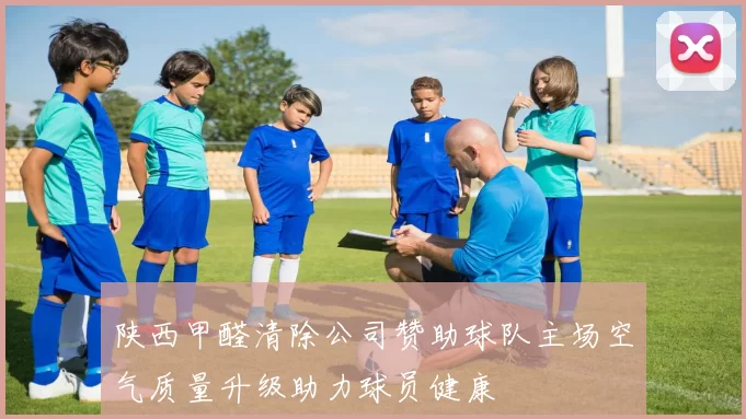 陕西甲醛清除公司赞助球队主场空气质量升级助力球员健康