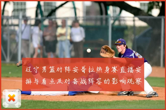 辽宁男篮对阵安哥拉热身赛直播安排与看点及对备战阵容的影响观察