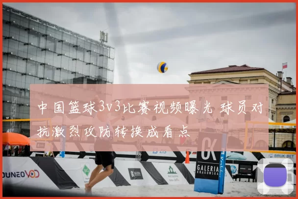 中国篮球3v3比赛视频曝光 球员对抗激烈攻防转换成看点