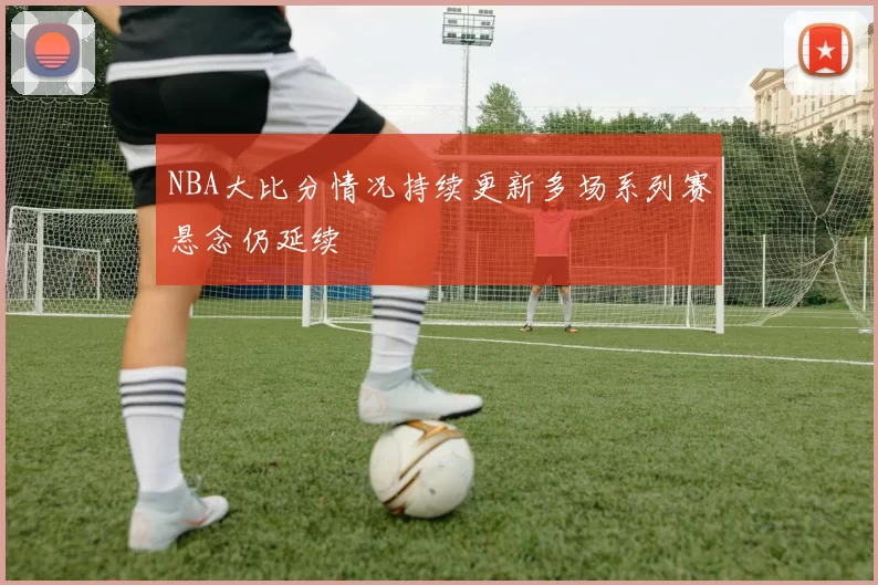 NBA大比分情况持续更新多场系列赛悬念仍延续