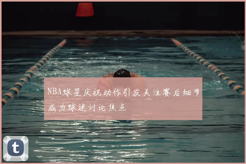 NBA球星庆祝动作引发关注赛后细节成为球迷讨论焦点