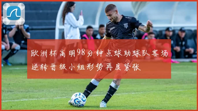 欧洲杯高明98分钟点球助球队客场逆转晋级小组形势再度紧张