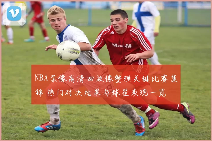 NBA录像高清回放像整理关键比赛集锦 热门对决结果与球星表现一览