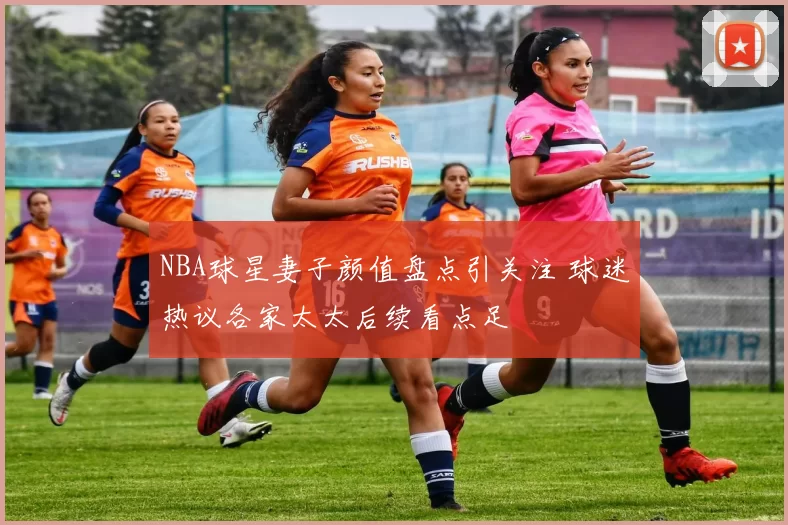 NBA球星妻子颜值盘点引关注 球迷热议各家太太后续看点足