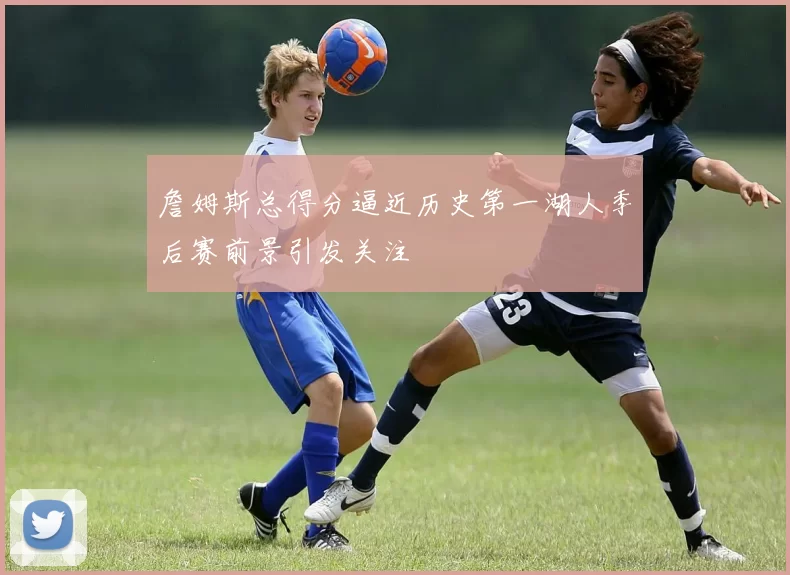 詹姆斯总得分逼近历史第一湖人季后赛前景引发关注