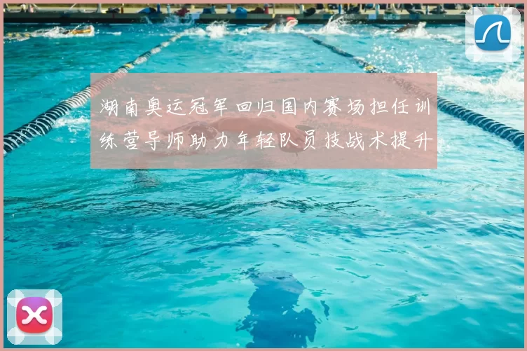 湖南奥运冠军回归国内赛场担任训练营导师助力年轻队员技战术提升