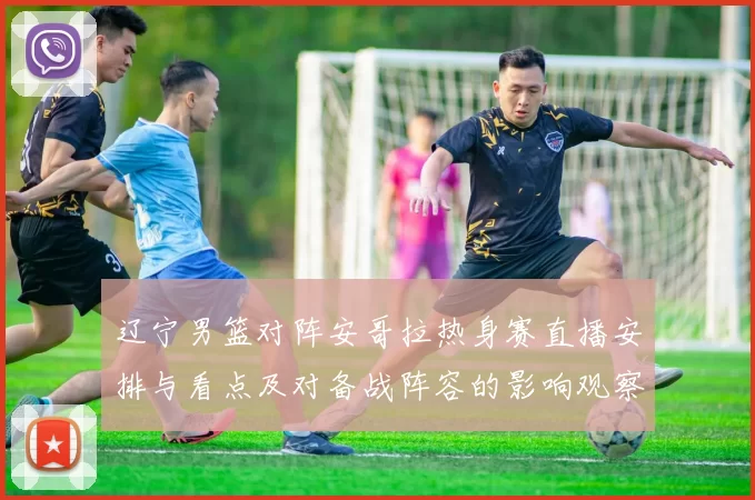 辽宁男篮对阵安哥拉热身赛直播安排与看点及对备战阵容的影响观察