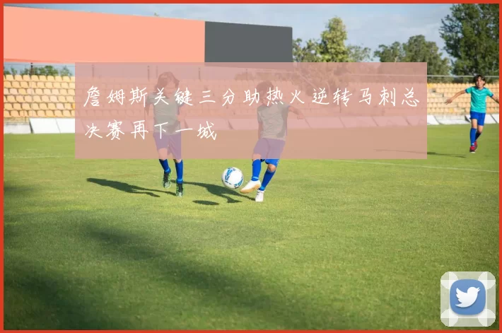 詹姆斯关键三分助热火逆转马刺总决赛再下一城