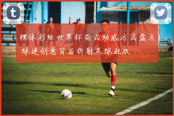 裸体彩绘世界杯花式助威方式盘点 球迷创意背后折射足球狂欢